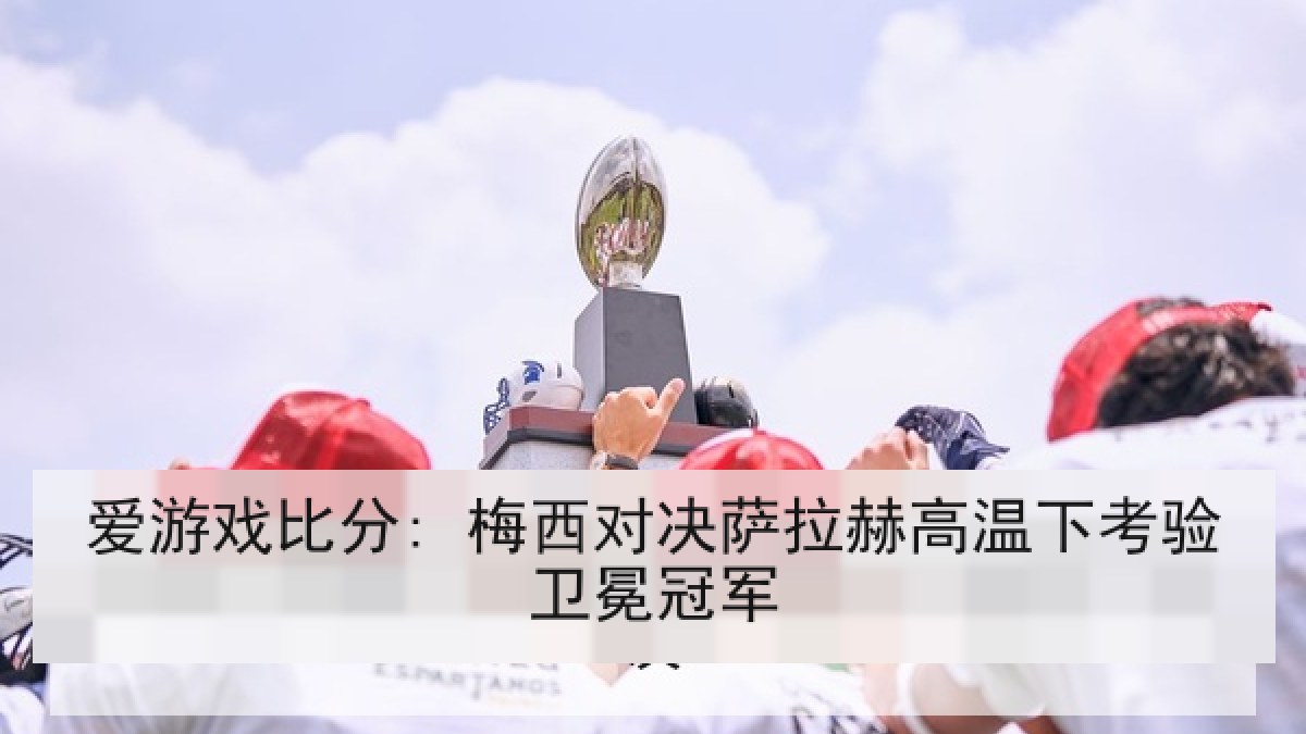 爱游戏比分: 梅西对决萨拉赫高温下考验卫冕冠军