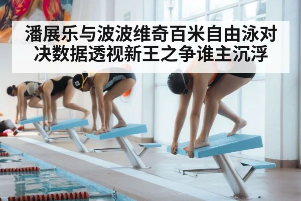 潘展乐与波波维奇百米自由泳对决数据透视新王之争谁主沉浮