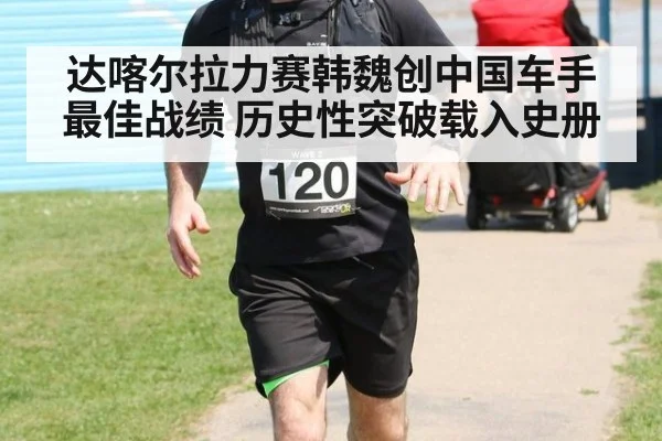 达喀尔拉力赛韩魏创中国车手最佳战绩 历史性突破载入史册